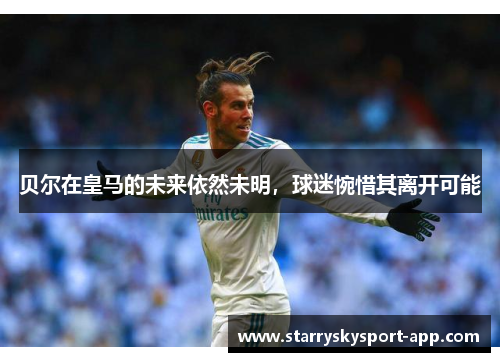 贝尔在皇马的未来依然未明，球迷惋惜其离开可能